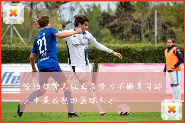 哈珀称赞文班亚马努力不懈是同龄人中最成熟的篮球天才