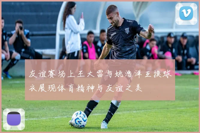 友谊赛场上王大雷与姚浩洋互换球衣展现体育精神与友谊之美