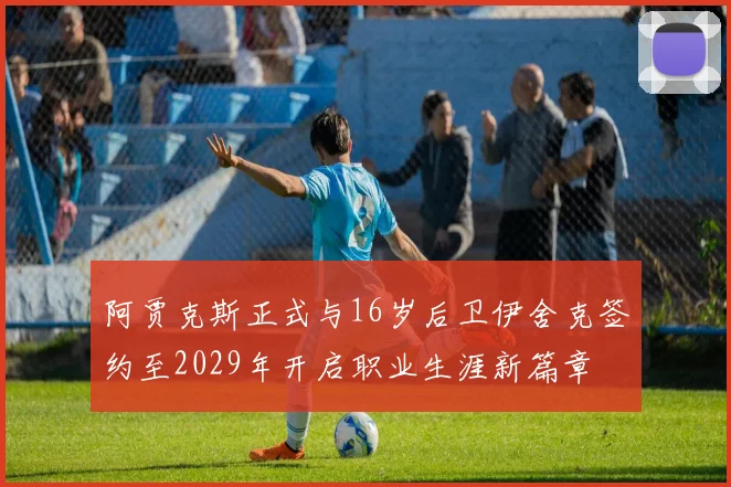 阿贾克斯正式与16岁后卫伊舍克签约至2029年开启职业生涯新篇章