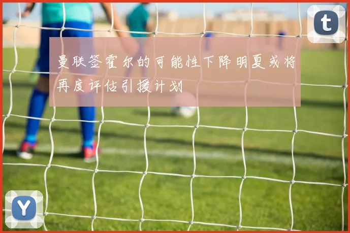 曼联签霍尔的可能性下降明夏或将再度评估引援计划